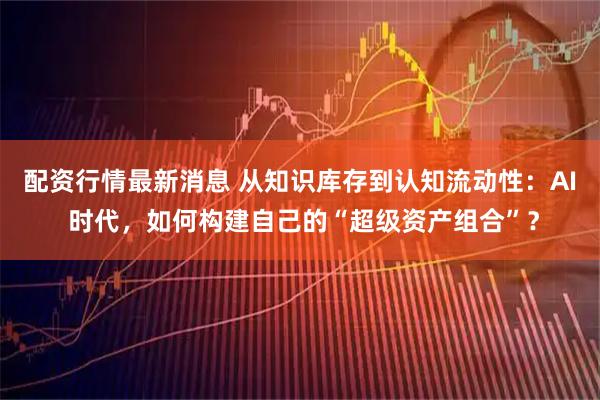 配资行情最新消息 从知识库存到认知流动性：AI 时代，如何构建自己的“超级资产组合”？