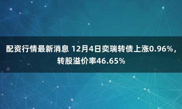 配资行情最新消息 12月4日奕瑞转债上涨0.96%，转股溢价率46.65%