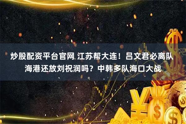 炒股配资平台官网 江苏帮大连！吕文君必离队 海港还放刘祝润吗？中韩多队海口大战