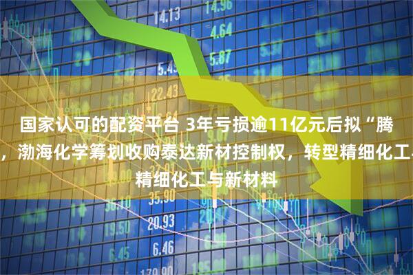 国家认可的配资平台 3年亏损逾11亿元后拟“腾笼换鸟”，渤海化学筹划收购泰达新材控制权，转型精细化工与新材料