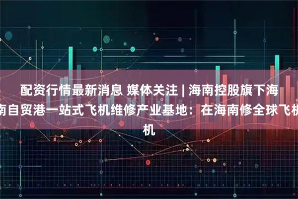 配资行情最新消息 媒体关注 | 海南控股旗下海南自贸港一站式飞机维修产业基地：在海南修全球飞机