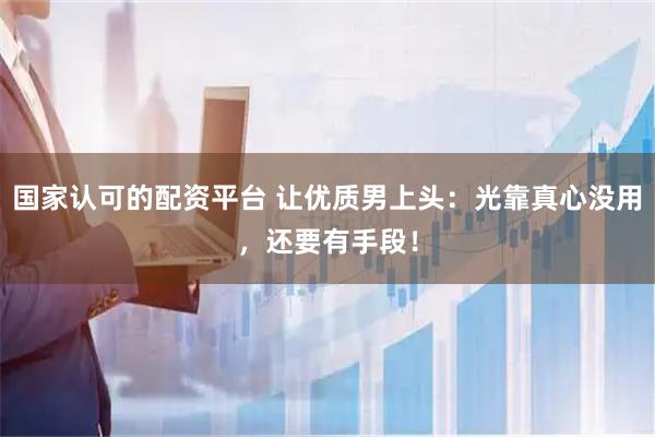 国家认可的配资平台 让优质男上头：光靠真心没用，还要有手段！