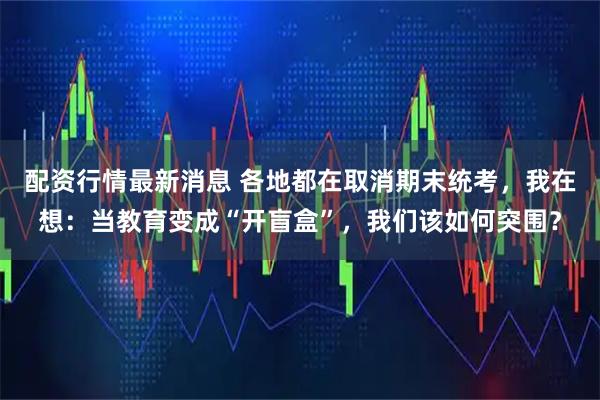 配资行情最新消息 各地都在取消期末统考，我在想：当教育变成“开盲盒”，我们该如何突围？