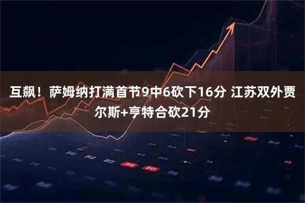 互飙！萨姆纳打满首节9中6砍下16分 江苏双外贾尔斯+亨特合砍21分